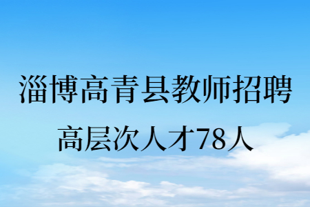 2021淄博高青县教育和体育局招聘高层次紧缺人才78人公告
